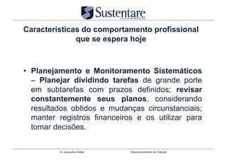 Características do comportamento profissional
              que se espera hoje



•  Planejamento e Monitoramento Sistemáticos
   – Planejar dividindo tarefas de grande porte
   em subtarefas com prazos definidos; revisar
   constantemente seus planos, considerando
   resultados obtidos e mudanças circunstanciais;
   manter registros financeiros e os utilizar para
   tomar decisões.


          © Jacqueline Keller   Desenvolvimento de Coleção
 