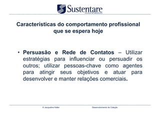 Características do comportamento profissional
              que se espera hoje


•  Persuasão e Rede de Contatos – Utilizar
   estratégias para influenciar ou persuadir os
   outros; utilizar pessoas-chave como agentes
   para atingir seus objetivos e atuar para
   desenvolver e manter relações comerciais.



         © Jacqueline Keller   Desenvolvimento de Coleção
 