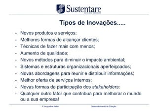 Tipos de Inovações.....
-    Novos produtos e serviços;
-    Melhores formas de alcançar clientes;
-    Técnicas de fazer mais com menos;
-    Aumento de qualidade;
-    Novos métodos para diminuir o impacto ambiental;
-    Sistemas e estruturas organizacionais aperfeiçoados;
-    Novas abordagens para reunir e distribuir informações;
-    Melhor oferta de serviços internos;
-    Novas formas de participação dos stakeholders;
-    Qualquer outro fator que contribua para melhorar o mundo
     ou a sua empresa!
              © Jacqueline Keller             Desenvolvimento de Coleção
 