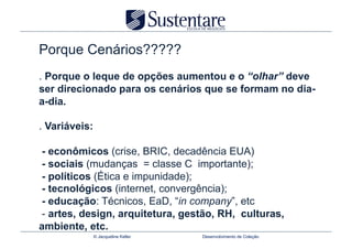Porque Cenários?????
. Porque o leque de opções aumentou e o “olhar” deve
ser direcionado para os cenários que se formam no dia-
a-dia.

. Variáveis:

- econômicos (crise, BRIC, decadência EUA)
- sociais (mudanças = classe C importante);
- políticos (Ética e impunidade);
- tecnológicos (internet, convergência);
- educação: Técnicos, EaD, “in company”, etc
- artes, design, arquitetura, gestão, RH, culturas,
ambiente, etc.
               © Jacqueline Keller   Desenvolvimento de Coleção
 