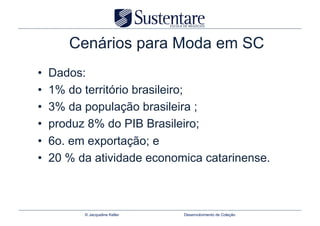 Cenários para Moda em SC
•    Dados:
•    1% do território brasileiro;
•    3% da população brasileira ;
•    produz 8% do PIB Brasileiro;
•    6o. em exportação; e
•    20 % da atividade economica catarinense.



           © Jacqueline Keller   Desenvolvimento de Coleção
 