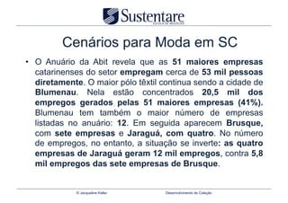 Cenários para Moda em SC
•  O Anuário da Abit revela que as 51 maiores empresas
   catarinenses do setor empregam cerca de 53 mil pessoas
   diretamente. O maior pólo têxtil continua sendo a cidade de
   Blumenau. Nela estão concentrados 20,5 mil dos
   empregos gerados pelas 51 maiores empresas (41%).
   Blumenau tem também o maior número de empresas
   listadas no anuário: 12. Em seguida aparecem Brusque,
   com sete empresas e Jaraguá, com quatro. No número
   de empregos, no entanto, a situação se inverte: as quatro
   empresas de Jaraguá geram 12 mil empregos, contra 5,8
   mil empregos das sete empresas de Brusque.


             © Jacqueline Keller    Desenvolvimento de Coleção
 