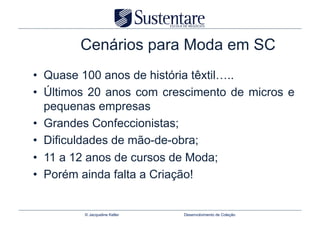 Cenários para Moda em SC
•  Quase 100 anos de história têxtil…..
•  Últimos 20 anos com crescimento de micros e
   pequenas empresas
•  Grandes Confeccionistas;
•  Dificuldades de mão-de-obra;
•  11 a 12 anos de cursos de Moda;
•  Porém ainda falta a Criação!


         © Jacqueline Keller   Desenvolvimento de Coleção
 