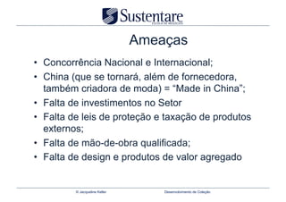 Ameaças
•  Concorrência Nacional e Internacional;
•  China (que se tornará, além de fornecedora,
   também criadora de moda) = “Made in China”;
•  Falta de investimentos no Setor
•  Falta de leis de proteção e taxação de produtos
   externos;
•  Falta de mão-de-obra qualificada;
•  Falta de design e produtos de valor agregado


         © Jacqueline Keller       Desenvolvimento de Coleção
 