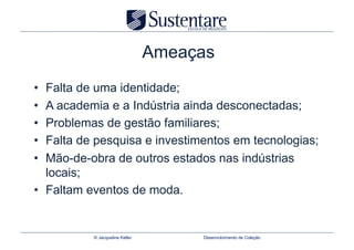 Ameaças
•  Falta de uma identidade;
•  A academia e a Indústria ainda desconectadas;
•  Problemas de gestão familiares;
•  Falta de pesquisa e investimentos em tecnologias;
•  Mão-de-obra de outros estados nas indústrias
   locais;
•  Faltam eventos de moda.


          © Jacqueline Keller        Desenvolvimento de Coleção
 