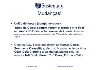 Mudanças!
•  União de forças (conglomerados):
   Dona da Colcci compra Forum e Triton e vira líder
   em moda do Brasil – Portalexame.abril.com.br Juntas as
  empresas tiveram um faturamento de 750 milhões de reais em
  2007.


•  O grupo AMC Têxtil (que detém as marcas Colcci,
   Sommer e Carmelitas, além do licenciamento da linha
   Coca-Cola Clothing e da Malhas Menegotti, as
   marcas Tufi Duek, Forum Tufi Duek, Forum e Triton.


            © Jacqueline Keller          Desenvolvimento de Coleção
 