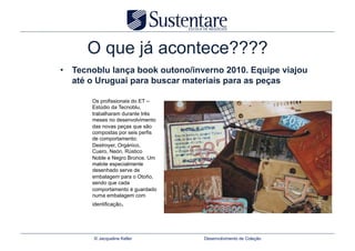 O que já acontece????
•  Tecnoblu lança book outono/inverno 2010. Equipe viajou
   até o Uruguai para buscar materiais para as peças

       Os profissionais do ET –
       Estúdio da Tecnoblu,
       trabalharam durante três
       meses no desenvolvimento
       das novas peças que são
       compostas por seis perfis
       de comportamento:
       Destroyer, Orgánico,
       Cuero, Neón, Rústico
       Noble e Negro Bronce. Um
       malote especialmente
       desenhado serve de
       embalagem para o Otoño,
       sendo que cada
       comportamento é guardado
       numa embalagem com
       identificação.




       © Jacqueline Keller         Desenvolvimento de Coleção
 