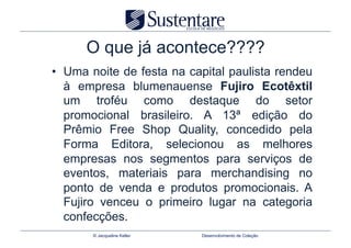 O que já acontece????
•  Uma noite de festa na capital paulista rendeu
   à empresa blumenauense Fujiro Ecotêxtil
   um troféu como destaque do setor
   promocional brasileiro. A 13ª edição do
   Prêmio Free Shop Quality, concedido pela
   Forma Editora, selecionou as melhores
   empresas nos segmentos para serviços de
   eventos, materiais para merchandising no
   ponto de venda e produtos promocionais. A
   Fujiro venceu o primeiro lugar na categoria
   confecções.
       © Jacqueline Keller   Desenvolvimento de Coleção
 