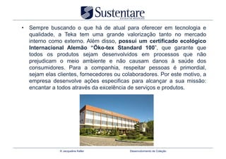 •  Sempre buscando o que há de atual para oferecer em tecnologia e
   qualidade, a Teka tem uma grande valorização tanto no mercado
   interno como externo. Além disso, possui um certificado ecológico
   Internacional Alemão “Öko-tex Standard 100”, que garante que
   todos os produtos sejam desenvolvidos em processos que não
   prejudicam o meio ambiente e não causam danos à saúde dos
   consumidores. Para a companhia, respeitar pessoas é primordial,
   sejam elas clientes, fornecedores ou colaboradores. Por este motivo, a
   empresa desenvolve ações especificas para alcançar a sua missão:
   encantar a todos através da excelência de serviços e produtos.




               © Jacqueline Keller        Desenvolvimento de Coleção
 