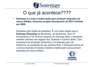 O que já acontece????
•  Estampa é a única credenciada para produzir etiquetas da
   marca Adidas. Empresa projeta faturamento de R$ 6 milhões
   em 2009

  Etiquetas para todas as estações. É com esse slogan que a
  Estampa Etiquetas de Blumenau, se apresenta. Com 47
  funcionários e há 10 anos atuando no mercado têxtil, a empresa
  mantém clientes nas regiões Sul, Sudeste e Centro-Oeste. Com
  processos de produção eficientes e um elevado grau de
  eficiência na qualidade de seu produto final, a Estampa tornou-se
  a única empresa em Santa Catarina credenciada para produzir
  etiquetas da marca Adidas.




          © Jacqueline Keller         Desenvolvimento de Coleção
 