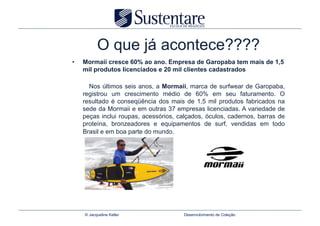 O que já acontece????
•    Mormaii cresce 60% ao ano. Empresa de Garopaba tem mais de 1,5
     mil produtos licenciados e 20 mil clientes cadastrados

       Nos últimos seis anos, a Mormaii, marca de surfwear de Garopaba,
     registrou um crescimento médio de 60% em seu faturamento. O
     resultado é conseqüência dos mais de 1,5 mil produtos fabricados na
     sede da Mormaii e em outras 37 empresas licenciadas. A variedade de
     peças inclui roupas, acessórios, calçados, óculos, cadernos, barras de
     proteína, bronzeadores e equipamentos de surf, vendidas em todo
     Brasil e em boa parte do mundo.




     © Jacqueline Keller                Desenvolvimento de Coleção
 
