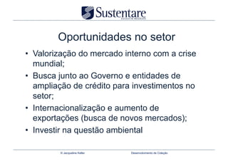 Oportunidades no setor
•  Valorização do mercado interno com a crise
   mundial;
•  Busca junto ao Governo e entidades de
   ampliação de crédito para investimentos no
   setor;
•  Internacionalização e aumento de
   exportações (busca de novos mercados);
•  Investir na questão ambiental

         © Jacqueline Keller   Desenvolvimento de Coleção
 