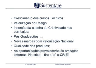 •  Crescimento dos cursos Técnicos
•  Valorização do Design
•  Inserção da cadeira de Criatividade nos
   currículos;
•  Pós Graduações….
•  Novas marcas com valorização Nacional
•  Qualidade dos produtos;
•  As oportunidades prevalecerão às ameaças
   externas. Na crise – tire o “s” e CRIE!

         © Jacqueline Keller   Desenvolvimento de Coleção
 