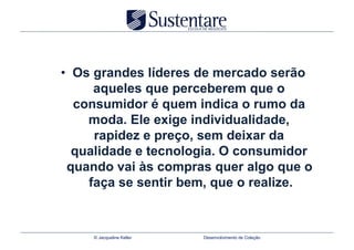 •  Os grandes líderes de mercado serão
      aqueles que perceberem que o
   consumidor é quem indica o rumo da
     moda. Ele exige individualidade,
      rapidez e preço, sem deixar da
   qualidade e tecnologia. O consumidor
  quando vai às compras quer algo que o
     faça se sentir bem, que o realize.



     © Jacqueline Keller   Desenvolvimento de Coleção
 