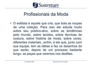 Profissionais da Moda
•  O estilista é aquele que cria, que bola as roupas
   de uma coleção. Para isso ele estuda muito
   sobre seu público-alvo, sobre as tendências
   pelo mundo, sobre tecidos, sobre técnicas de
   costura, sobre história da moda, sobre cores,
   diferentes materiais...enfim, é ele que, junto com
   sua equipe, tem as idéias e faz os desenhos do
   que serão, depois de um processo bastante
   longo, as peças que veremos nos desfiles.

          © Jacqueline Keller   Desenvolvimento de Coleção
 