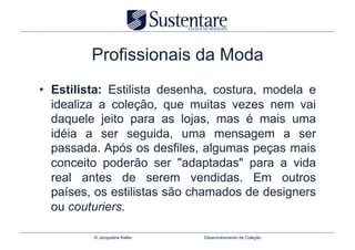 Profissionais da Moda
•  Estilista: Estilista desenha, costura, modela e
   idealiza a coleção, que muitas vezes nem vai
   daquele jeito para as lojas, mas é mais uma
   idéia a ser seguida, uma mensagem a ser
   passada. Após os desfiles, algumas peças mais
   conceito poderão ser "adaptadas" para a vida
   real antes de serem vendidas. Em outros
   países, os estilistas são chamados de designers
   ou couturiers.

         © Jacqueline Keller   Desenvolvimento de Coleção
 