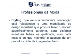 Profissionais da Moda
•  Styling: que na sua verdadeira concepção
   está relacionado a uma modalidade de
   design industrial que procura fazer o modelo
   superficialmente atraente, para disfarçar
   eventuais falhas na qualidade, mas nada
   mais é do que melhorar o aspecto de um
   produto, cuidar da imagem também.


         © Jacqueline Keller   Desenvolvimento de Coleção
 