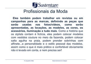 Profissionais da Moda
 Eles também podem trabalhar em revistas ou em
campanhas para as marcas, definindo as peças que
serão usadas nas fotos/vídeos, como serão
apresentadas, as locações, as modelos, as cores, os
acessórios, iluminação e tudo mais. Como a história que
os stylists contam é fictícia, eles podem colocar modelos
com vestidos couture no meio da fazenda, podem colocar
salto agulha na praia, podem prender sobrinhas com
alfinete...a personalidade e o estilo pessoal das modelos,
assim como o que é mais prático e confortável obviamente
não é levado em conta, e nem precisa ser!


          © Jacqueline Keller    Desenvolvimento de Coleção
 