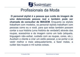 Profissionais da Moda
  O personal stylist é a pessoa que cuida da imagem de
uma determinada pessoa real e também pode ser
chamado de consultor de IMAGEM. Enquanto os stylists
trabalham com modelos, os personal stylists trabalham com
pessoas como eu e você, para que estas também possam
contar a sua história (uma história de verdade!) através das
roupas, acessórios e da imagem como um todo (etiqueta,
linguagem não-verbal, cuidado com as roupas, cores, etc.).
Auxiliam o cliente a criar um estilo pessoal, a se portar e se
vestir melhor e mais adequadamente, a fazer malas, a
cuidar das roupas e mil outras coisas.


           © Jacqueline Keller     Desenvolvimento de Coleção
 