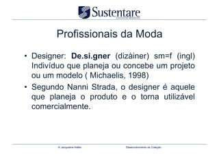 Profissionais da Moda
•  Designer: De.si.gner (dizàiner) sm=f (ingl)
   Indivíduo que planeja ou concebe um projeto
   ou um modelo ( Michaelis, 1998)
•  Segundo Nanni Strada, o designer é aquele
   que planeja o produto e o torna utilizável
   comercialmente.



         © Jacqueline Keller   Desenvolvimento de Coleção
 