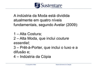 A indústria da Moda está dividida
atualmente em quatro níveis
fundamentais, segundo Avelar (2009):

1 – Alta Costura;
2 – Alta Moda, que inclui couture
essentiel;
3 – Prêt-à-Porter, que inclui o luxo e a
difusão e;
4 – Indústria da Cópia
       © Jacqueline Keller   Desenvolvimento de Coleção
 