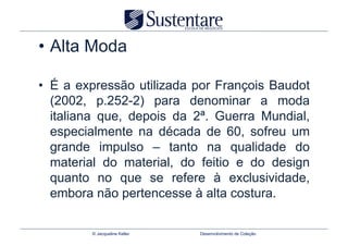 •  Alta Moda

•  É a expressão utilizada por François Baudot
   (2002, p.252-2) para denominar a moda
   italiana que, depois da 2ª. Guerra Mundial,
   especialmente na década de 60, sofreu um
   grande impulso – tanto na qualidade do
   material do material, do feitio e do design
   quanto no que se refere à exclusividade,
   embora não pertencesse à alta costura.

         © Jacqueline Keller   Desenvolvimento de Coleção
 
