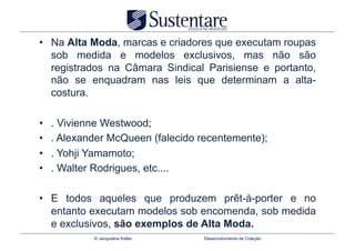 •  Na Alta Moda, marcas e criadores que executam roupas
   sob medida e modelos exclusivos, mas não são
   registrados na Câmara Sindical Parisiense e portanto,
   não se enquadram nas leis que determinam a alta-
   costura.

•    . Vivienne Westwood;
•    . Alexander McQueen (falecido recentemente);
•    . Yohji Yamamoto;
•    . Walter Rodrigues, etc....

•  E todos aqueles que produzem prêt-à-porter e no
   entanto executam modelos sob encomenda, sob medida
   e exclusivos, são exemplos de Alta Moda.
             © Jacqueline Keller    Desenvolvimento de Coleção
 