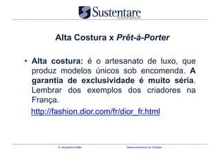 Alta Costura x Prêt-à-Porter

•  Alta costura: é o artesanato de luxo, que
   produz modelos únicos sob encomenda. A
   garantia de exclusividade é muito séria.
   Lembrar dos exemplos dos criadores na
   França.
   http://fashion.dior.com/fr/dior_fr.html



        © Jacqueline Keller   Desenvolvimento de Coleção
 