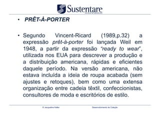 •  PRÊT-À-PORTER

•  Segundo      Vincent-Ricard     (1989,p.32)    a
   expressão prêt-à-porter foi lançada Weil em
   1948, a partir da expressão “ready to wear”,
   utilizada nos EUA para descrever a produção e
   a distribuição americana, rápidas e eficientes
   daquele período. Na versão americana, não
   estava incluída a ideia de roupa acabada (sem
   ajustes e retoques), bem como uma extensa
   organização entre cadeia têxtil, confeccionistas,
   consultores de moda e escritórios de estilo.

          © Jacqueline Keller   Desenvolvimento de Coleção
 