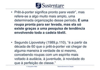 •  Prêt-à-porter significa pronto para vestir”, mas
   refere-se a algo muito mais amplo, uma
   determinada organização desse período. É uma
   roupa pronta para ser levada, mas ela só
   existe graças a uma pesquisa de tendência
   envolvendo toda a cadeia têxtil.

•  Segundo Lipovetsky (1989,p.110), “é a partir da
   década de 60 que o prêt-à-porter vai chegar de
   alguma maneira à verdade de si mesmo,
   concebendo roupas com um espírito mais
   voltado à audácia, à juventude, à novidade do
   que à perfeição de classe.”
          © Jacqueline Keller   Desenvolvimento de Coleção
 