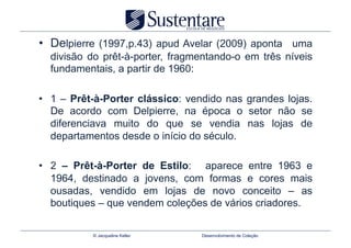 •  Delpierre (1997,p.43) apud Avelar (2009) aponta uma
  divisão do prêt-à-porter, fragmentando-o em três níveis
  fundamentais, a partir de 1960:

•  1 – Prêt-à-Porter clássico: vendido nas grandes lojas.
   De acordo com Delpierre, na época o setor não se
   diferenciava muito do que se vendia nas lojas de
   departamentos desde o início do século.

•  2 – Prêt-à-Porter de Estilo: aparece entre 1963 e
   1964, destinado a jovens, com formas e cores mais
   ousadas, vendido em lojas de novo conceito – as
   boutiques – que vendem coleções de vários criadores.

           © Jacqueline Keller   Desenvolvimento de Coleção
 