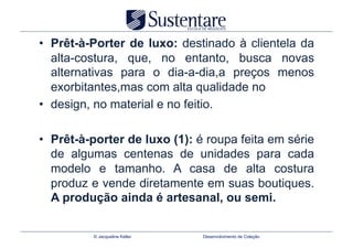 •  Prêt-à-Porter de luxo: destinado à clientela da
   alta-costura, que, no entanto, busca novas
   alternativas para o dia-a-dia,a preços menos
   exorbitantes,mas com alta qualidade no
•  design, no material e no feitio.

•  Prêt-à-porter de luxo (1): é roupa feita em série
   de algumas centenas de unidades para cada
   modelo e tamanho. A casa de alta costura
   produz e vende diretamente em suas boutiques.
   A produção ainda é artesanal, ou semi.


          © Jacqueline Keller   Desenvolvimento de Coleção
 