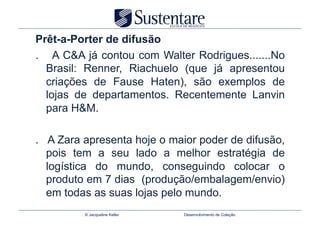 Prêt-a-Porter de difusão
. A C&A já contou com Walter Rodrigues.......No
  Brasil: Renner, Riachuelo (que já apresentou
  criações de Fause Haten), são exemplos de
  lojas de departamentos. Recentemente Lanvin
  para H&M.

. A Zara apresenta hoje o maior poder de difusão,
  pois tem a seu lado a melhor estratégia de
  logística do mundo, conseguindo colocar o
  produto em 7 dias (produção/embalagem/envio)
  em todas as suas lojas pelo mundo.
         © Jacqueline Keller   Desenvolvimento de Coleção
 