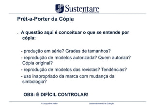 Prêt-a-Porter da Cópia

. A questão aqui é conceituar o que se entende por
  cópia:

 - produção em série? Grades de tamanhos?
 - reprodução de modelos autorizada? Quem autoriza?
  Cópia original?
 - reprodução de modelos das revistas? Tendências?
 - uso inapropriado da marca com mudança da
  simbologia?

  OBS: É DIFÍCIL CONTROLAR!
          © Jacqueline Keller   Desenvolvimento de Coleção
 