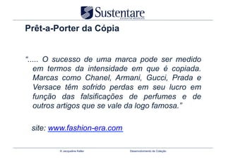Prêt-a-Porter da Cópia


“..... O sucesso de uma marca pode ser medido
   em termos da intensidade em que é copiada.
   Marcas como Chanel, Armani, Gucci, Prada e
   Versace têm sofrido perdas em seu lucro em
   função das falsificações de perfumes e de
   outros artigos que se vale da logo famosa.”

 site: www.fashion-era.com

         © Jacqueline Keller   Desenvolvimento de Coleção
 