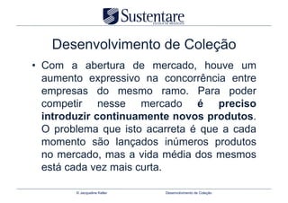 Desenvolvimento de Coleção
•  Com a abertura de mercado, houve um
   aumento expressivo na concorrência entre
   empresas do mesmo ramo. Para poder
   competir nesse mercado é preciso
   introduzir continuamente novos produtos.
   O problema que isto acarreta é que a cada
   momento são lançados inúmeros produtos
   no mercado, mas a vida média dos mesmos
   está cada vez mais curta.

        © Jacqueline Keller   Desenvolvimento de Coleção
 