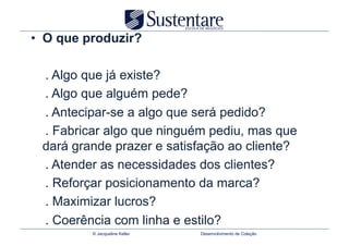 •  O que produzir?

 . Algo que já existe?
 . Algo que alguém pede?
 . Antecipar-se a algo que será pedido?
 . Fabricar algo que ninguém pediu, mas que
 dará grande prazer e satisfação ao cliente?
 . Atender as necessidades dos clientes?
 . Reforçar posicionamento da marca?
 . Maximizar lucros?
 . Coerência com linha e estilo?
          © Jacqueline Keller   Desenvolvimento de Coleção
 