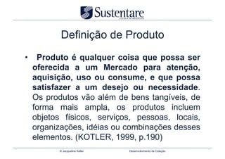 Definição de Produto
•  Produto é qualquer coisa que possa ser
  oferecida a um Mercado para atenção,
  aquisição, uso ou consume, e que possa
  satisfazer a um desejo ou necessidade.
  Os produtos vão além de bens tangíveis, de
  forma mais ampla, os produtos incluem
  objetos físicos, serviços, pessoas, locais,
  organizações, idéias ou combinações desses
  elementos. (KOTLER, 1999, p.190)
        © Jacqueline Keller   Desenvolvimento de Coleção
 