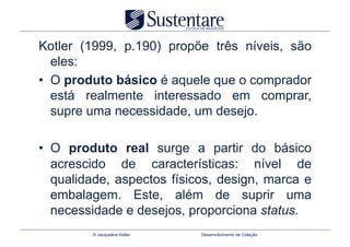 Kotler (1999, p.190) propõe três níveis, são
   eles:
•  O produto básico é aquele que o comprador
   está realmente interessado em comprar,
   supre uma necessidade, um desejo.

•  O produto real surge a partir do básico
   acrescido de características: nível de
   qualidade, aspectos físicos, design, marca e
   embalagem. Este, além de suprir uma
   necessidade e desejos, proporciona status.
         © Jacqueline Keller   Desenvolvimento de Coleção
 
