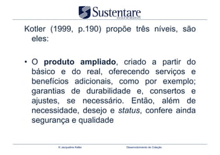 Kotler (1999, p.190) propõe três níveis, são
 eles:

•  O produto ampliado, criado a partir do
   básico e do real, oferecendo serviços e
   benefícios adicionais, como por exemplo;
   garantias de durabilidade e, consertos e
   ajustes, se necessário. Então, além de
   necessidade, desejo e status, confere ainda
   segurança e qualidade


         © Jacqueline Keller   Desenvolvimento de Coleção
 