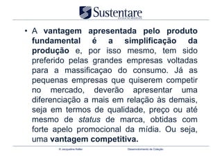 •  A vantagem apresentada pelo produto
   fundamental é a simplificação da
   produção e, por isso mesmo, tem sido
   preferido pelas grandes empresas voltadas
   para a massificaçao do consumo. Já as
   pequenas empresas que quiserem competir
   no mercado, deverão apresentar uma
   diferenciação a mais em relação às demais,
   seja em termos de qualidade, preço ou até
   mesmo de status de marca, obtidas com
   forte apelo promocional da mídia. Ou seja,
   uma vantagem competitiva.
        © Jacqueline Keller   Desenvolvimento de Coleção
 