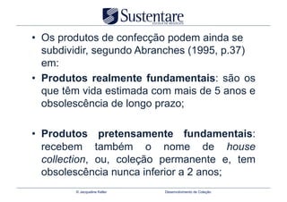 •  Os produtos de confecção podem ainda se
   subdividir, segundo Abranches (1995, p.37)
   em:
•  Produtos realmente fundamentais: são os
   que têm vida estimada com mais de 5 anos e
   obsolescência de longo prazo;

•  Produtos pretensamente fundamentais:
   recebem também o nome de house
   collection, ou, coleção permanente e, tem
   obsolescência nunca inferior a 2 anos;
        © Jacqueline Keller   Desenvolvimento de Coleção
 