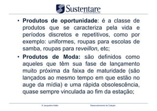 •  Produtos de oportunidade: é a classe de
   produtos que se caracteriza pela vida e
   períodos discretos e repetitivos, como por
   exemplo: uniformes, roupas para escolas de
   samba, roupas para reveillon, etc;
•  Produtos de Moda: são definidos como
   aqueles que têm sua fase de lançamento
   muito próxima da faixa de maturidade (são
   lançados ao mesmo tempo em que estão no
   auge da mídia) e uma rápida obsolescência,
   quase sempre vinculada ao fim da estação;

        © Jacqueline Keller   Desenvolvimento de Coleção
 