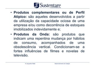 •  Produtos complementares ou de Perfil
   Atipico: são aqueles desenvolvidos a partir
   da utilização da capacidade ociosa de uma
   empresa e/ou como decorrência de estoques
   imobilizados indevidamente e;
•  Produtos da Onda: são produtos que
   indicam uma repentina mudança por hábitos
   de consumo, acompanhados de uma
   obsolescência vertical. Condicionam-se a
   fortes influências de filmes e novelas de
   televisão.

         © Jacqueline Keller   Desenvolvimento de Coleção
 