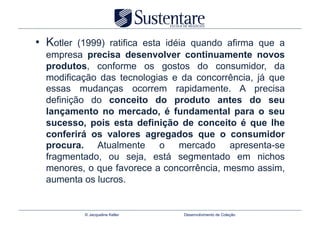 •  Kotler (1999) ratifica esta idéia quando afirma que a
  empresa precisa desenvolver continuamente novos
  produtos, conforme os gostos do consumidor, da
  modificação das tecnologias e da concorrência, já que
  essas mudanças ocorrem rapidamente. A precisa
  definição do conceito do produto antes do seu
  lançamento no mercado, é fundamental para o seu
  sucesso, pois esta definição de conceito é que lhe
  conferirá os valores agregados que o consumidor
  procura. Atualmente         o   mercado   apresenta-se
  fragmentado, ou seja, está segmentado em nichos
  menores, o que favorece a concorrência, mesmo assim,
  aumenta os lucros.


            © Jacqueline Keller   Desenvolvimento de Coleção
 