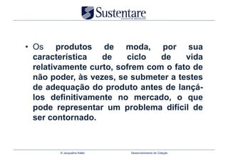•  Os produtos de moda, por sua
   característica   de    ciclo   de    vida
   relativamente curto, sofrem com o fato de
   não poder, às vezes, se submeter a testes
   de adequação do produto antes de lançá-
   los definitivamente no mercado, o que
   pode representar um problema difícil de
   ser contornado.



        © Jacqueline Keller   Desenvolvimento de Coleção
 