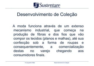 Desenvolvimento de Coleção

A moda funciona através de um extenso
mecanismo industrial, que começa na
produção de fibras e dos fios que vão
compor os tecidos (planos e malhas), até sua
confecção sob a forma de roupas e
consequentemente,      a    comercialização
destas   no     varejo     chegando      aos
consumidores finais.

       © Jacqueline Keller   Desenvolvimento de Coleção
 