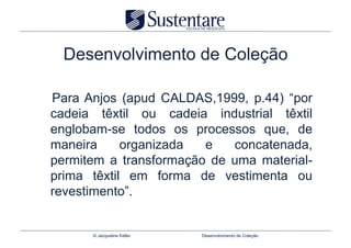 Desenvolvimento de Coleção

Para Anjos (apud CALDAS,1999, p.44) “por
cadeia têxtil ou cadeia industrial têxtil
englobam-se todos os processos que, de
maneira     organizada  e   concatenada,
permitem a transformação de uma material-
prima têxtil em forma de vestimenta ou
revestimento”.


      © Jacqueline Keller   Desenvolvimento de Coleção
 