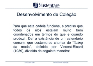 Desenvolvimento de Coleção

Para que esta cadeia funcione, é preciso que
todos os elos estejam muito bem
coordenados em termos do que e quando
produzir. Daí a existência de um calendário
comum, que costuma-se chamar de “timing
da moda”, definido por Vincent-Ricard
(1989), dividido da seguinte maneira:


       © Jacqueline Keller   Desenvolvimento de Coleção
 