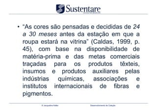 •  “As cores são pensadas e decididas de 24
   a 30 meses antes da estação em que a
   roupa estará na vitrina” (Caldas, 1999, p.
   45), com base na disponibilidade de
   matéria-prima e das metas comerciais
   traçadas para os produtos têxteis,
   insumos e produtos auxiliares pelas
   indústrias químicas, associações e
   institutos internacionais de fibras e
   pigmentos.
        © Jacqueline Keller   Desenvolvimento de Coleção
 